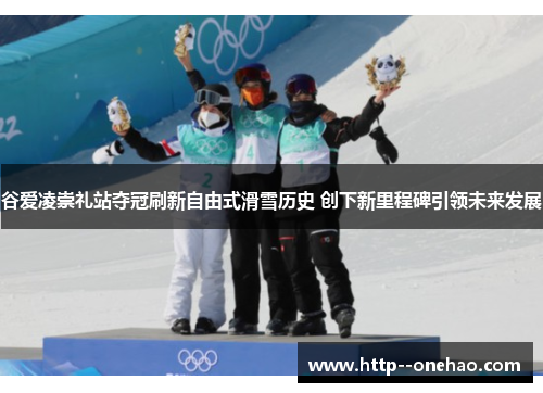 谷爱凌崇礼站夺冠刷新自由式滑雪历史 创下新里程碑引领未来发展