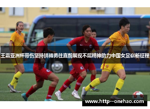 王霜亚洲杯带伤坚持拼搏勇往直前展现不屈精神助力中国女足崭新征程
